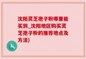 沈阳灵芝孢子粉哪里能买到_沈阳地区购买灵芝孢子粉的推荐地点及方法)