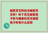 破壁灵芝粉和没破壁灵芝粉？林下灵芝破壁孢子粉与棚里的灵芝破壁孢子粉有什么区别
