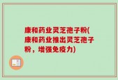 康和药业灵芝孢子粉(康和药业推出灵芝孢子粉，增强免疫力)