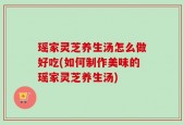 瑶家灵芝养生汤怎么做好吃(如何制作美味的瑶家灵芝养生汤)
