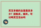 灵芝多糖的含量最高多少？尿酸高，痛风，可以喝灵芝泡水吗