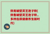 停用破壁灵芝孢子粉(停售破壁灵芝孢子粉，多种选择健康养生新时代)