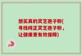 想买真的灵芝孢子粉(寻找纯正灵芝孢子粉，让健康更有效保障)