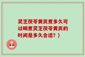 灵芝茯苓黄芪煮多久可以喝煮灵芝茯苓黄芪的时间是多久合适？)