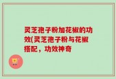 灵芝孢子粉加花椒的功效(灵芝孢子粉与花椒搭配，功效神奇