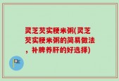 灵芝芡实粳米粥(灵芝芡实粳米粥的简易做法，补脾养肝的好选择)