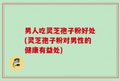 男人吃灵芝孢子粉好处(灵芝孢子粉对男性的健康有益处)