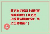 灵芝孢子粉早上喝好还是睡前喝好 (灵芝孢子粉最佳服用时间：早上还是睡前？)
