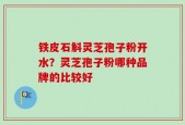 铁皮石斛灵芝孢子粉开水？灵芝孢子粉哪种品牌的比较好