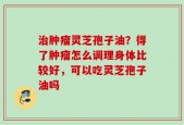 治肿瘤灵芝孢子油？得了肿瘤怎么调理身体比较好，可以吃灵芝孢子油吗