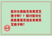 低分化癌能否食用灵芝孢子粉？？探讨低分化癌患者是否适合食用灵芝孢子粉？