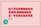 加了灵芝的黑咖能吃吗有毒吗(黑咖咖啡加灵芝：可食用还是有毒害？)