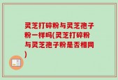 灵芝打碎粉与灵芝孢子粉一样吗(灵芝打碎粉与灵芝孢子粉是否相同)
