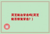 灵芝能冶牙齿吗(灵芝能否修复牙齿？)