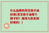 什么品牌的灵芝孢子油好用(灵芝孢子油哪个牌子好？推荐几款实测好用的！)