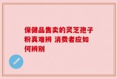 保健品售卖的灵芝孢子粉真难辨 消费者应如何辨别