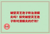 破壁灵芝孢子粉治滑膜炎吗？探究破壁灵芝孢子粉对滑膜炎的疗效？