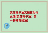 灵芝孢子油又被称为什么油(灵芝孢子油：另一种神奇的油)