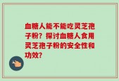 血糖人能不能吃灵芝孢子粉？探讨血糖人食用灵芝孢子粉的安全性和功效？