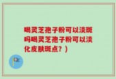 喝灵芝孢子粉可以淡斑吗喝灵芝孢子粉可以淡化皮肤斑点？)