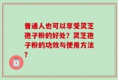 普通人也可以享受灵芝孢子粉的好处？灵芝孢子粉的功效与使用方法？