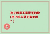 孢子粉是不是灵芝的粉(孢子粉与灵芝有关吗？)