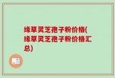 缘草灵芝孢子粉价格(缘草灵芝孢子粉价格汇总)