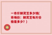 一市斤鲜灵芝多少钱(市场价：鲜灵芝每斤价格是多少？)