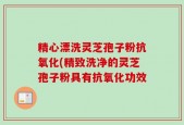 精心漂洗灵芝孢子粉抗氧化(精致洗净的灵芝孢子粉具有抗氧化功效
