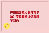 产妇能否放心食用孢子油？专家解析让你意想不到的
