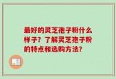 最好的灵芝孢子粉什么样子？了解灵芝孢子粉的特点和选购方法？