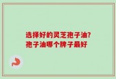 选择好的灵芝孢子油？孢子油哪个牌子最好