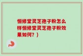 恒修堂灵芝孢子粉怎么样恒修堂灵芝孢子粉效果如何？)