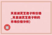 天目湖灵芝孢子粉价格_天目湖灵芝孢子粉的市场价格分析)