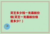 灵芝多少钱一克最新价格(灵芝一克最新价格是多少？)