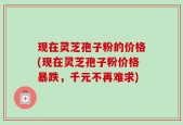 现在灵芝孢子粉的价格(现在灵芝孢子粉价格暴跌，千元不再难求)