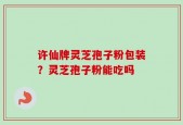 许仙牌灵芝孢子粉包装？灵芝孢子粉能吃吗