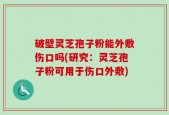 破壁灵芝孢子粉能外敷伤口吗(研究：灵芝孢子粉可用于伤口外敷)