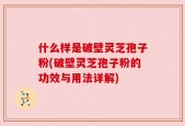 什么样是破壁灵芝孢子粉(破壁灵芝孢子粉的功效与用法详解)
