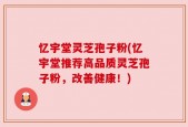 忆宇堂灵芝孢子粉(忆宇堂推荐高品质灵芝孢子粉，改善健康！)