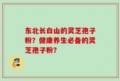 东北长白山的灵芝孢子粉？健康养生必备的灵芝孢子粉？