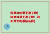 阿里山的灵芝孢子粉(阿里山灵芝孢子粉：滋补养生的最佳选择)