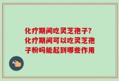 化疗期间吃灵芝孢子？化疗期间可以吃灵芝孢子粉吗能起到哪些作用
