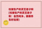 权健生产的灵芝孢子粉(权健生产的灵芝孢子粉：自然纯净，健康养生好选择)