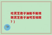 吃灵芝孢子油能不能祛斑灵芝孢子油可否祛斑？)