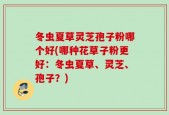 冬虫夏草灵芝孢子粉哪个好(哪种花草子粉更好：冬虫夏草、灵芝、孢子？)