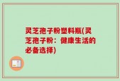 灵芝孢子粉塑料瓶(灵芝孢子粉：健康生活的必备选择)