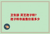 卫生部 灵芝孢子粉？孢子粉市面售价是多少