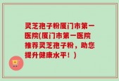 灵芝孢子粉厦门市第一医院(厦门市第一医院推荐灵芝孢子粉，助您提升健康水平！)