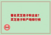 著名灵芝孢子粉企业？灵芝孢子粉产地排行榜